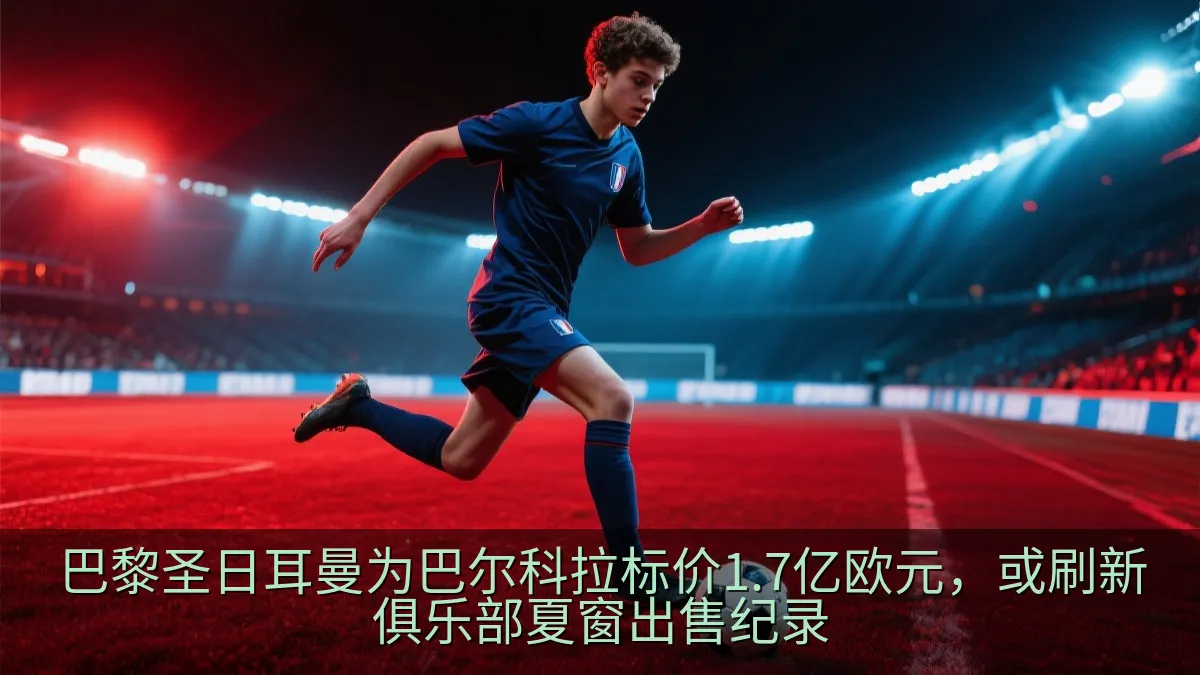 巴黎圣日耳曼为巴尔科拉标价1.7亿欧元，或刷新俱乐部夏窗出售纪录
